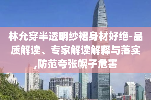 林允穿半透明紗裙身材好絕-品質(zhì)解讀、專家解讀解釋與落實(shí),防范夸張幌子危害