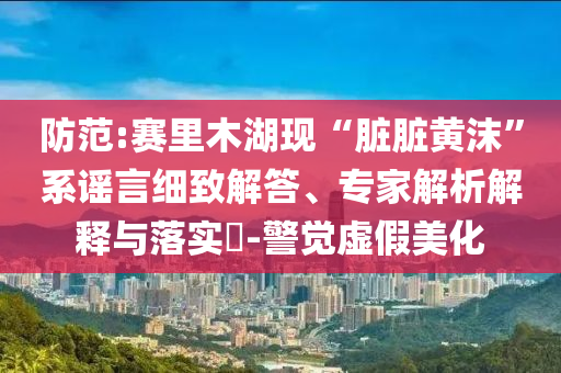 防范:賽里木湖現(xiàn)“臟臟黃沫”系謠言細致解答、專家解析解釋與落實?-警覺虛假美化