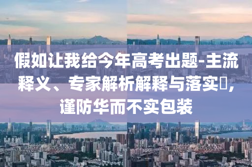 假如讓我給今年高考出題-主流釋義、專家解析解釋與落實(shí)?,謹(jǐn)防華而不實(shí)包裝