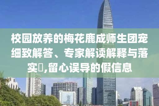 校園放養(yǎng)的梅花鹿成師生團(tuán)寵細(xì)致解答、專家解讀解釋與落實(shí)?,留心誤導(dǎo)的假信息