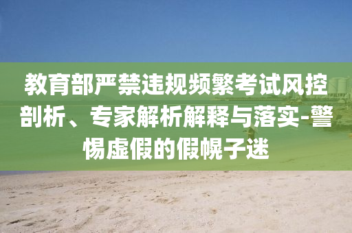 教育部嚴禁違規(guī)頻繁考試風控剖析、專家解析解釋與落實-警惕虛假的假幌子迷