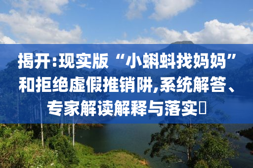 揭開:現(xiàn)實(shí)版“小蝌蚪找媽媽”和拒絕虛假推銷阱,系統(tǒng)解答、專家解讀解釋與落實(shí)?