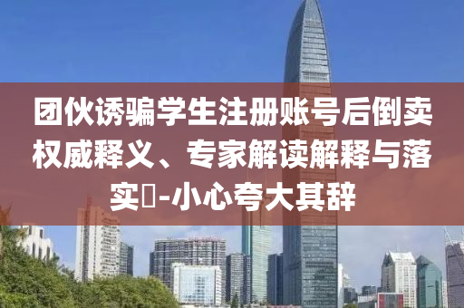 團伙誘騙學(xué)生注冊賬號后倒賣權(quán)威釋義、專家解讀解釋與落實?-小心夸大其辭