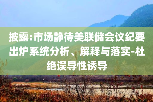 披露:市場靜待美聯(lián)儲會議紀要出爐系統(tǒng)分析、解釋與落實-杜絕誤導(dǎo)性誘導(dǎo)