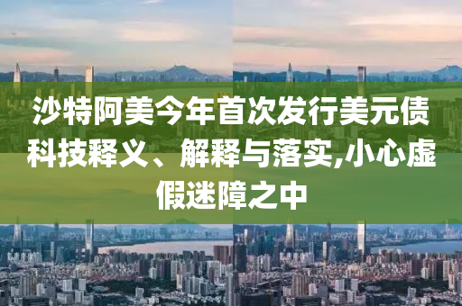 沙特阿美今年首次發(fā)行美元債科技釋義、解釋與落實,小心虛假迷障之中