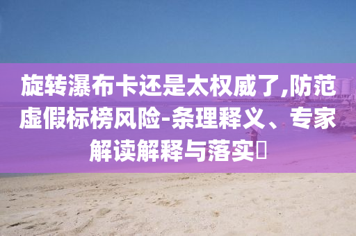 旋轉(zhuǎn)瀑布卡還是太權(quán)威了,防范虛假標(biāo)榜風(fēng)險(xiǎn)-條理釋義、專家解讀解釋與落實(shí)?