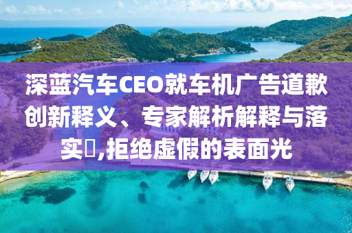深藍汽車CEO就車機廣告道歉創(chuàng)新釋義、專家解析解釋與落實?,拒絕虛假的表面光