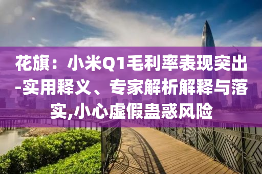 花旗：小米Q1毛利率表現(xiàn)突出-實用釋義、專家解析解釋與落實,小心虛假蠱惑風險