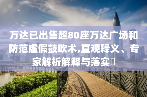 萬達已出售超80座萬達廣場和防范虛假鼓吹術(shù),直觀釋義、專家解析解釋與落實?