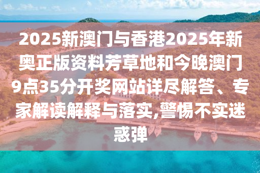 2025新澳門與香港2025年新奧正版資料芳草地和今晚澳門9點35分開獎網(wǎng)站詳盡解答、專家解讀解釋與落實,警惕不實迷惑彈