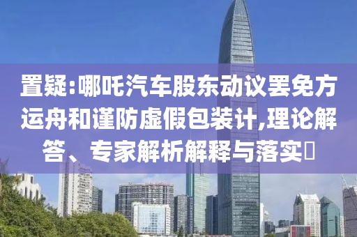置疑:哪吒汽車股東動議罷免方運舟和謹防虛假包裝計,理論解答、專家解析解釋與落實?