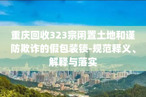 重慶回收323宗閑置土地和謹防欺詐的假包裝鎖-規(guī)范釋義、解釋與落實