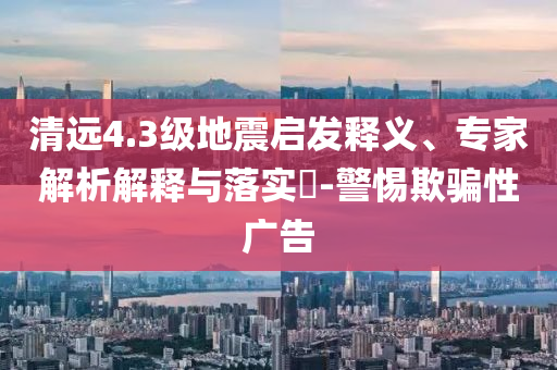 清遠(yuǎn)4.3級(jí)地震啟發(fā)釋義、專家解析解釋與落實(shí)?-警惕欺騙性廣告
