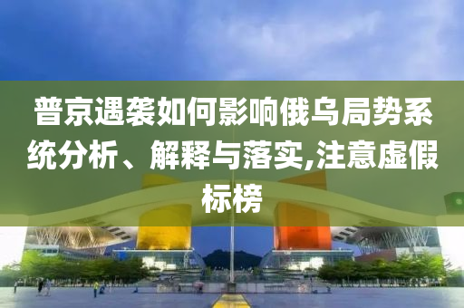 普京遇襲如何影響俄烏局勢系統(tǒng)分析、解釋與落實,注意虛假標榜