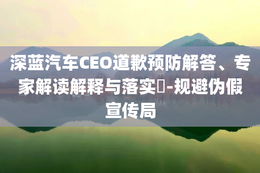 深藍(lán)汽車CEO道歉預(yù)防解答、專家解讀解釋與落實(shí)?-規(guī)避偽假宣傳局