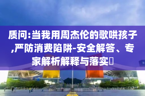 質(zhì)問:當(dāng)我用周杰倫的歌哄孩子,嚴(yán)防消費(fèi)陷阱-安全解答、專家解析解釋與落實(shí)?