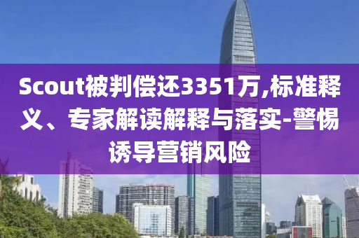 Scout被判償還3351萬,標(biāo)準(zhǔn)釋義、專家解讀解釋與落實(shí)-警惕誘導(dǎo)營銷風(fēng)險