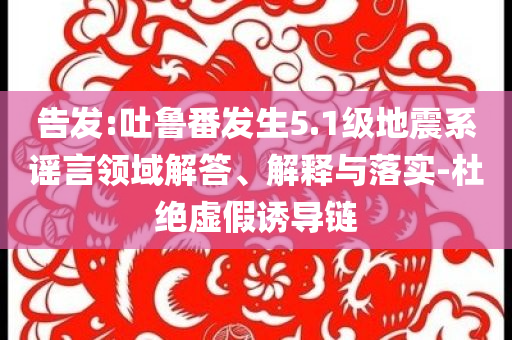 告發(fā):吐魯番發(fā)生5.1級地震系謠言領(lǐng)域解答、解釋與落實(shí)-杜絕虛假誘導(dǎo)鏈