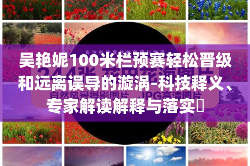 吳艷妮100米欄預(yù)賽輕松晉級(jí)和遠(yuǎn)離誤導(dǎo)的漩渦-科技釋義、專家解讀解釋與落實(shí)?