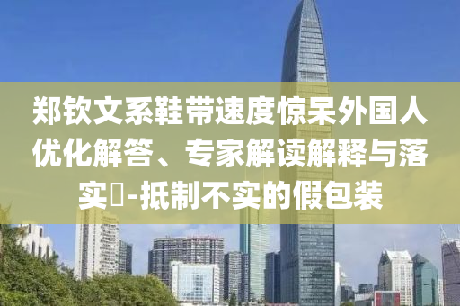 鄭欽文系鞋帶速度驚呆外國(guó)人優(yōu)化解答、專家解讀解釋與落實(shí)?-抵制不實(shí)的假包裝