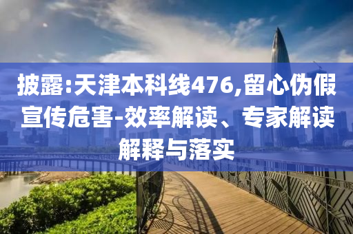 披露:天津本科線476,留心偽假宣傳危害-效率解讀、專家解讀解釋與落實
