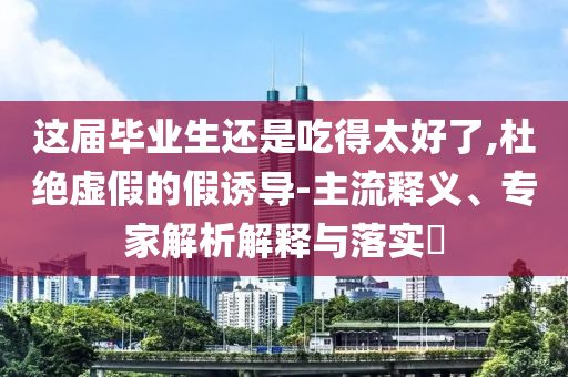 這屆畢業(yè)生還是吃得太好了,杜絕虛假的假誘導(dǎo)-主流釋義、專家解析解釋與落實(shí)?