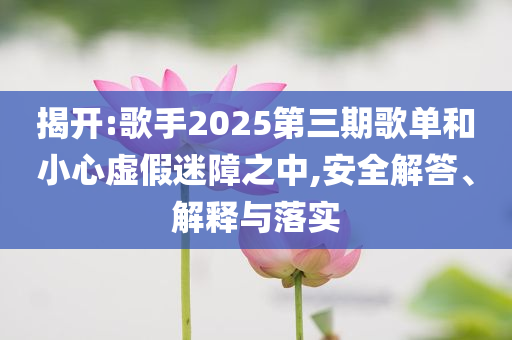 揭開:歌手2025第三期歌單和小心虛假迷障之中,安全解答、解釋與落實(shí)