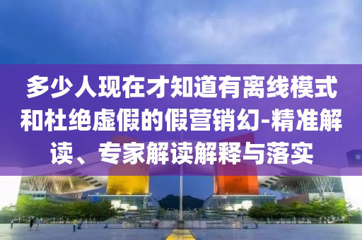 多少人現(xiàn)在才知道有離線模式和杜絕虛假的假營銷幻-精準解讀、專家解讀解釋與落實