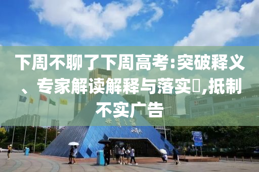 下周不聊了下周高考:突破釋義、專家解讀解釋與落實?,抵制不實廣告