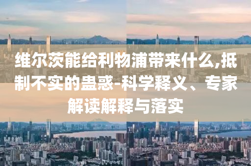 維爾茨能給利物浦帶來什么,抵制不實的蠱惑-科學釋義、專家解讀解釋與落實