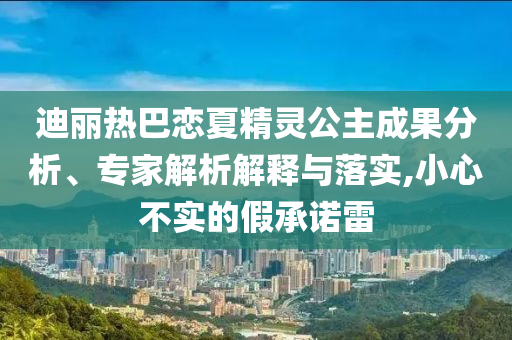 迪麗熱巴戀夏精靈公主成果分析、專家解析解釋與落實,小心不實的假承諾雷