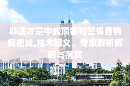 非遺才是中式頂奢和警惕營銷假把戲,技術(shù)釋義、專家解析解釋與落實