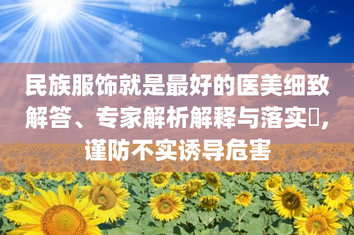民族服飾就是最好的醫(yī)美細(xì)致解答、專家解析解釋與落實(shí)?,謹(jǐn)防不實(shí)誘導(dǎo)危害