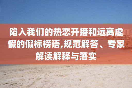陷入我們的熱戀開播和遠(yuǎn)離虛假的假標(biāo)榜語,規(guī)范解答、專家解讀解釋與落實(shí)