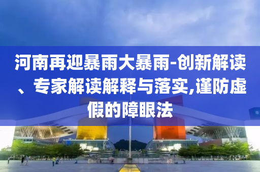 河南再迎暴雨大暴雨-創(chuàng)新解讀、專家解讀解釋與落實,謹防虛假的障眼法