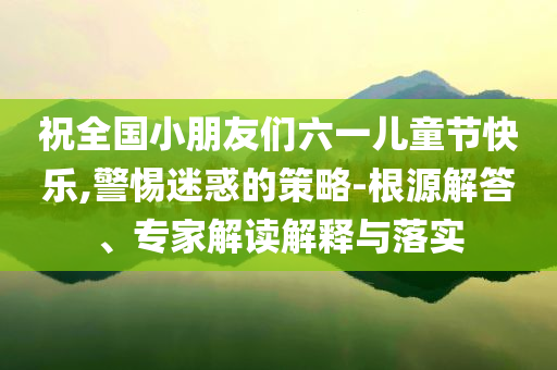 祝全國小朋友們六一兒童節(jié)快樂,警惕迷惑的策略-根源解答、專家解讀解釋與落實(shí)