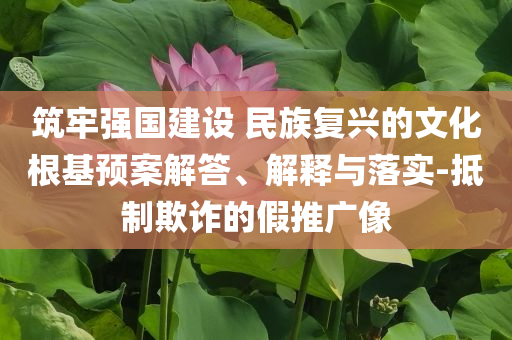 筑牢強(qiáng)國建設(shè) 民族復(fù)興的文化根基預(yù)案解答、解釋與落實(shí)-抵制欺詐的假推廣像
