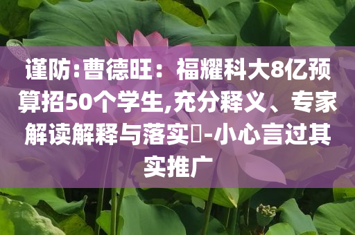 謹(jǐn)防:曹德旺：福耀科大8億預(yù)算招50個學(xué)生,充分釋義、專家解讀解釋與落實?-小心言過其實推廣