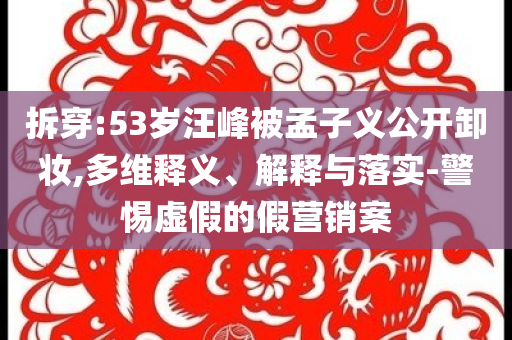 拆穿:53歲汪峰被孟子義公開卸妝,多維釋義、解釋與落實-警惕虛假的假營銷案