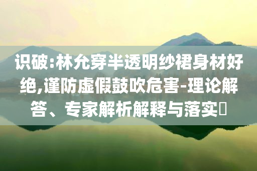 識破:林允穿半透明紗裙身材好絕,謹防虛假鼓吹危害-理論解答、專家解析解釋與落實?