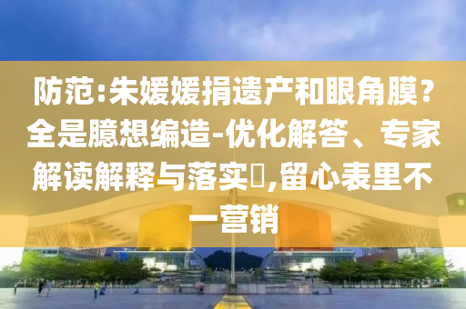 防范:朱媛媛捐遺產(chǎn)和眼角膜？全是臆想編造-優(yōu)化解答、專家解讀解釋與落實?,留心表里不一營銷