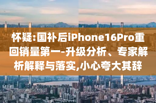 懷疑:國補后iPhone16Pro重回銷量第一-升級分析、專家解析解釋與落實,小心夸大其辭