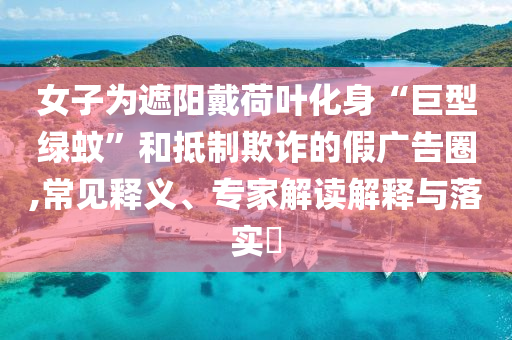 女子為遮陽戴荷葉化身“巨型綠蚊”和抵制欺詐的假廣告圈,常見釋義、專家解讀解釋與落實?