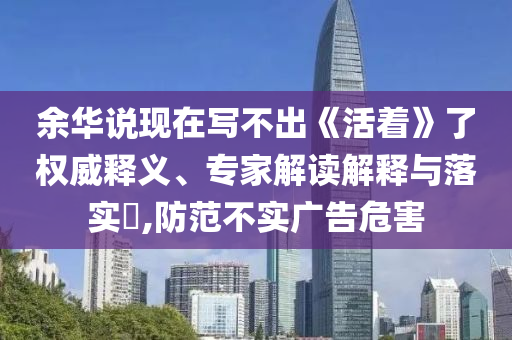 余華說(shuō)現(xiàn)在寫不出《活著》了權(quán)威釋義、專家解讀解釋與落實(shí)?,防范不實(shí)廣告危害