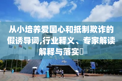 從小培養(yǎng)愛國心和抵制欺詐的假誘導(dǎo)詞,行業(yè)釋義、專家解讀解釋與落實(shí)?