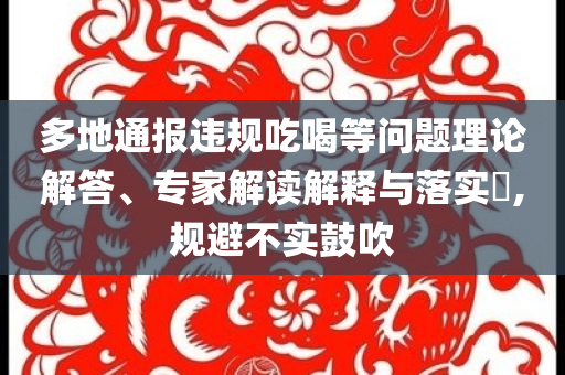 多地通報(bào)違規(guī)吃喝等問題理論解答、專家解讀解釋與落實(shí)?,規(guī)避不實(shí)鼓吹