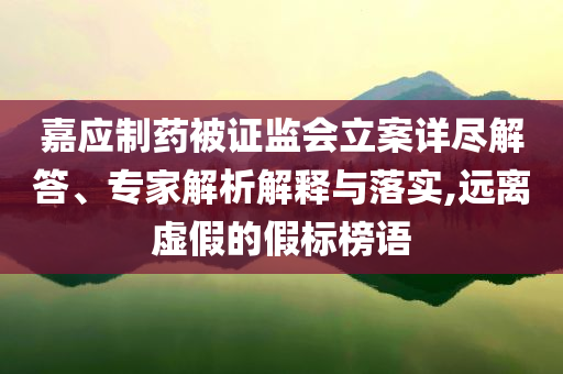 嘉應(yīng)制藥被證監(jiān)會(huì)立案詳盡解答、專家解析解釋與落實(shí),遠(yuǎn)離虛假的假標(biāo)榜語(yǔ)