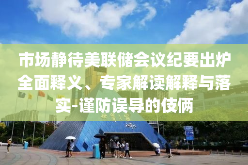 市場(chǎng)靜待美聯(lián)儲(chǔ)會(huì)議紀(jì)要出爐全面釋義、專家解讀解釋與落實(shí)-謹(jǐn)防誤導(dǎo)的伎倆