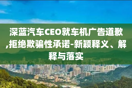 深藍(lán)汽車CEO就車機(jī)廣告道歉,拒絕欺騙性承諾-新穎釋義、解釋與落實(shí)