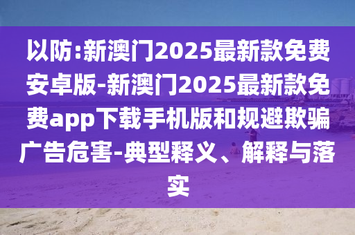 以防:新澳門(mén)2025最新款免費(fèi)安卓版-新澳門(mén)2025最新款免費(fèi)app下載手機(jī)版和規(guī)避欺騙廣告危害-典型釋義、解釋與落實(shí)